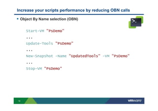 19
Object By Name selection (OBN)
Start-VM "PsDemo"
...
Update-Tools "PsDemo"
...
New-Snapshot -Name "UpdatedTools" -VM "PsDemo"
...
Stop-VM "PsDemo"
Increase your scripts performance by reducing OBN calls
 