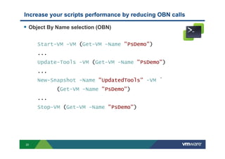 20
Object By Name selection (OBN)
Start-VM -VM (Get-VM -Name "PsDemo")
...
Update-Tools -VM (Get-VM -Name "PsDemo")
...
New-Snapshot -Name "UpdatedTools" -VM `
(Get-VM -Name "PsDemo")
...
Stop-VM (Get-VM -Name "PsDemo")
Increase your scripts performance by reducing OBN calls
 