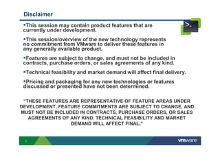 3
Disclaimer
This session may contain product features that are
currently under development.
This session/overview of the new technology represents
no commitment from VMware to deliver these features in
any generally available product.
Features are subject to change, and must not be included in
contracts, purchase orders, or sales agreements of any kind.
Technical feasibility and market demand will affect final delivery.
Pricing and packaging for any new technologies or features
discussed or presented have not been determined.
“THESE FEATURES ARE REPRESENTATIVE OF FEATURE AREAS UNDER
DEVELOPMENT. FEATURE COMMITMENTS ARE SUBJECT TO CHANGE, AND
MUST NOT BE INCLUDED IN CONTRACTS, PURCHASE ORDERS, OR SALES
AGREEMENTS OF ANY KIND. TECHNICAL FEASIBILITY AND MARKET
DEMAND WILL AFFECT FINAL.”
 