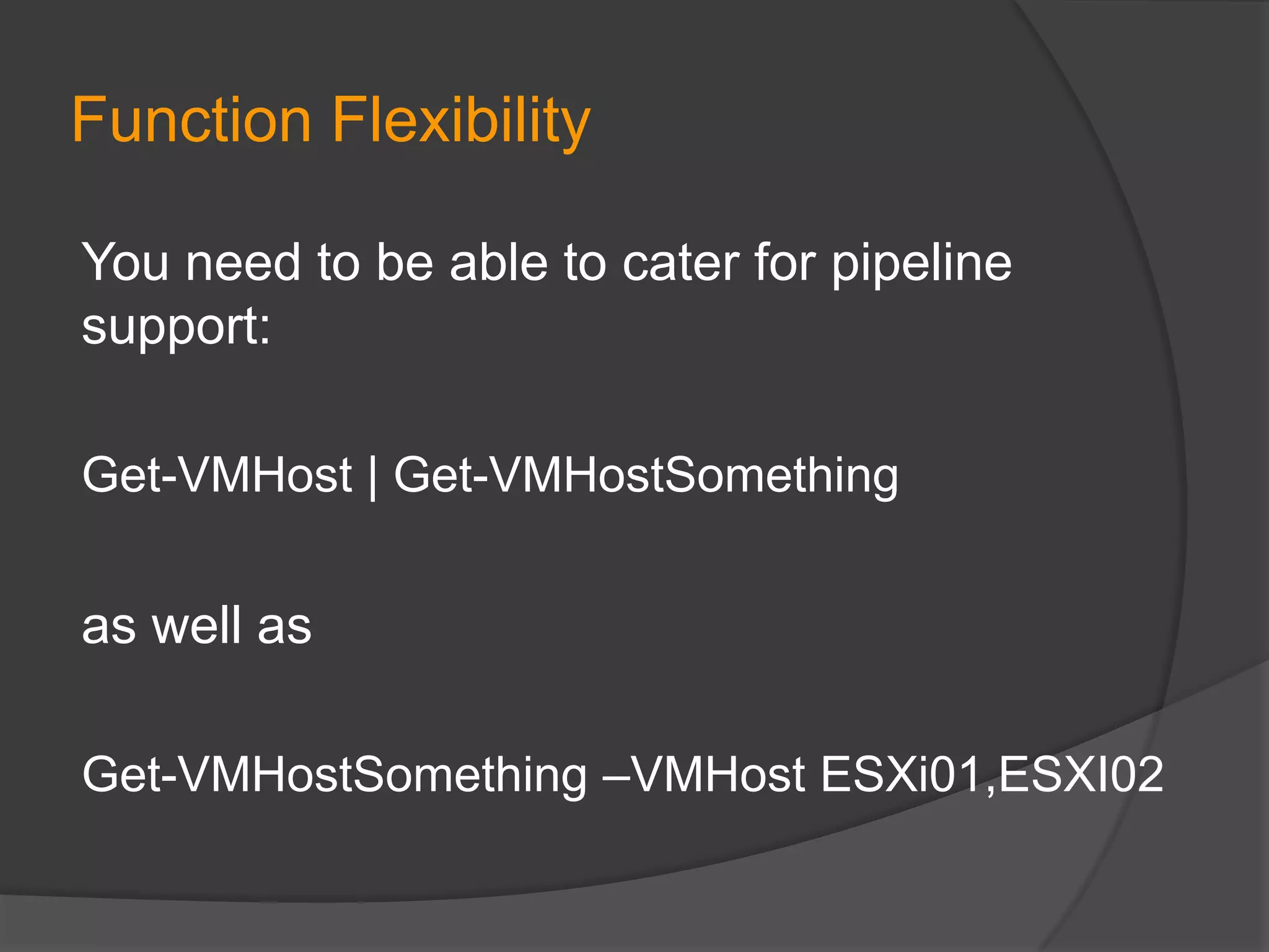 Function Flexibility
You need to be able to cater for pipeline
support:
Get-VMHost | Get-VMHostSomething

as well as
Get-VMHostSomething –VMHost ESXi01,ESXI02

 