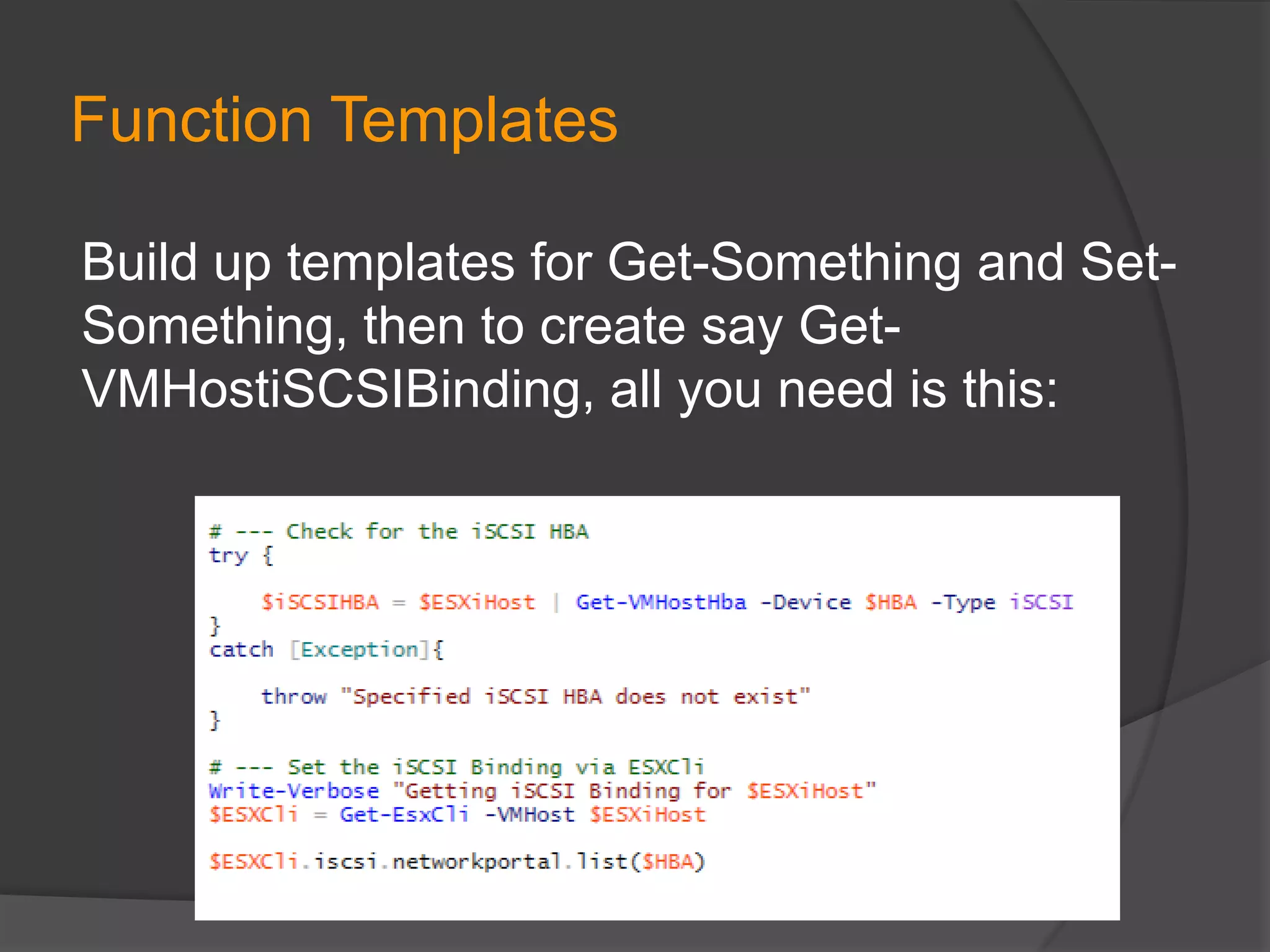 Function Templates
Build up templates for Get-Something and SetSomething, then to create say GetVMHostiSCSIBinding, all you need is this:

 