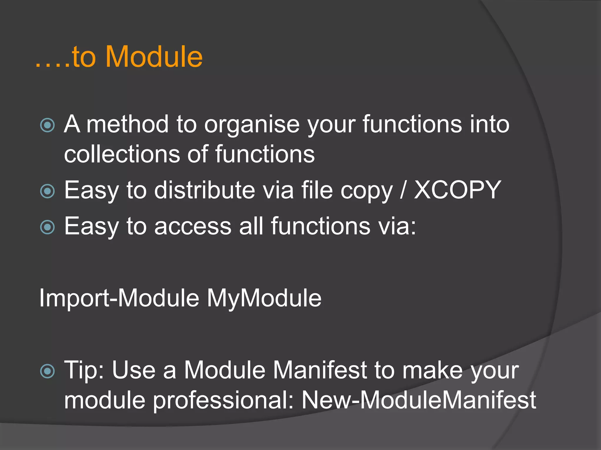 ….to Module
A method to organise your functions into
collections of functions
 Easy to distribute via file copy / XCOPY
 Easy to access all functions via:


Import-Module MyModule


Tip: Use a Module Manifest to make your
module professional: New-ModuleManifest

 
