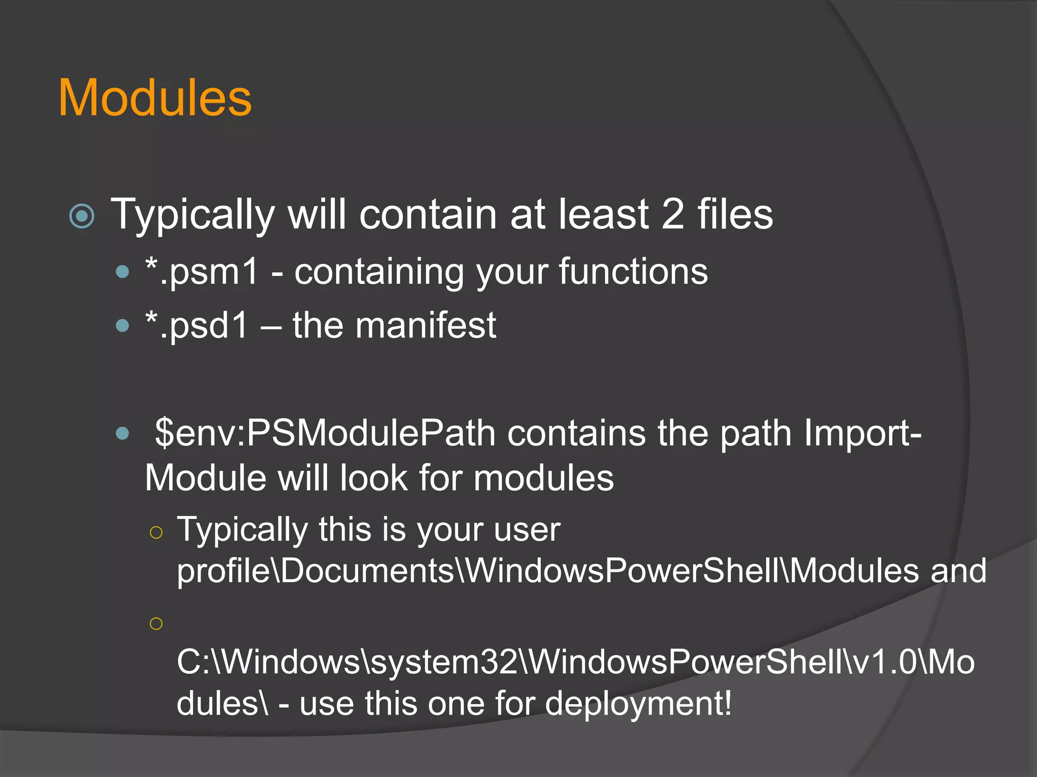 Modules


Typically will contain at least 2 files
 *.psm1 - containing your functions
 *.psd1 – the manifest
 $env:PSModulePath contains the path Import-

Module will look for modules
○ Typically this is your user

profileDocumentsWindowsPowerShellModules and
○

C:Windowssystem32WindowsPowerShellv1.0Mo
dules - use this one for deployment!

 