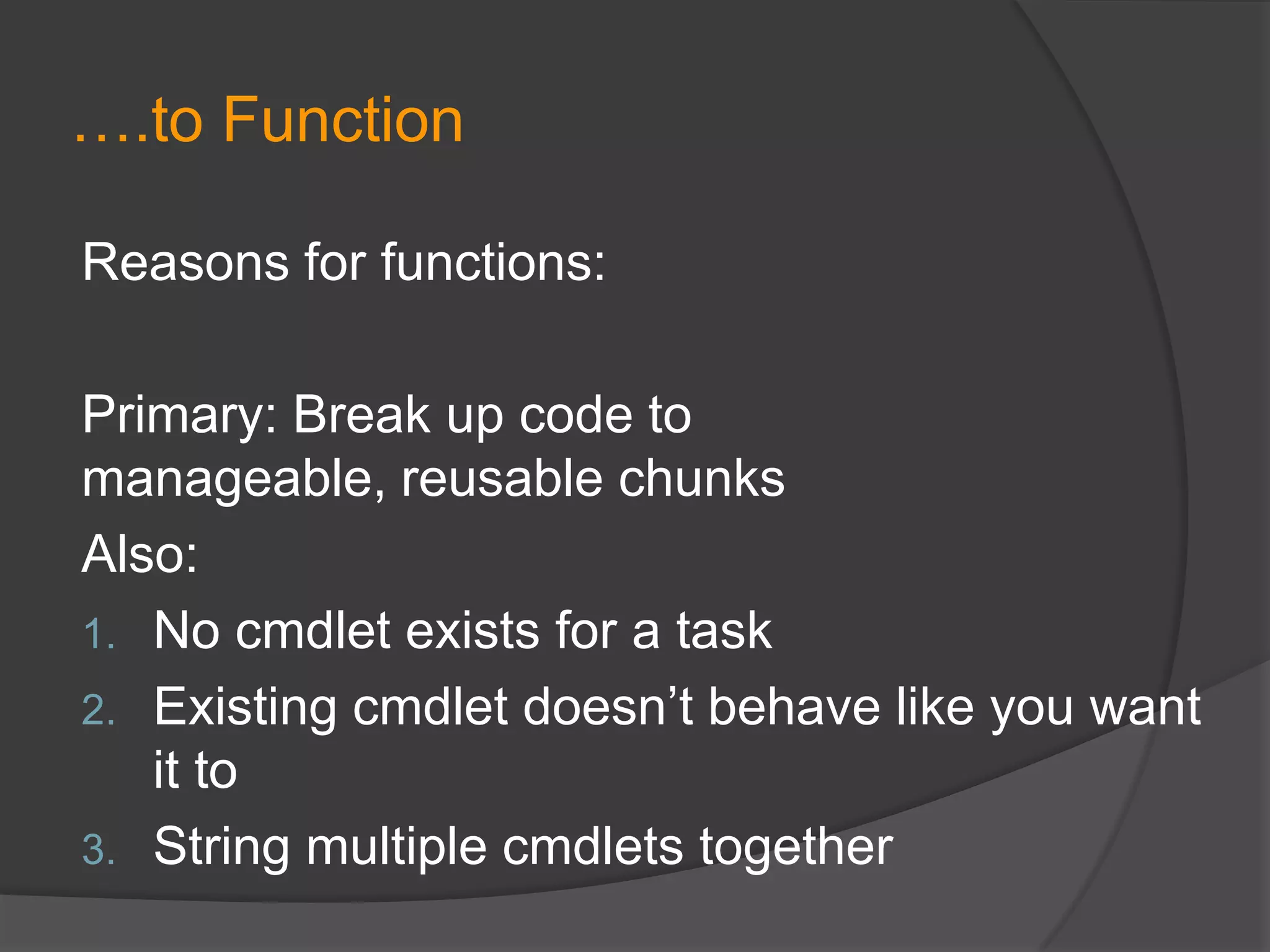 ….to Function
Reasons for functions:
Primary: Break up code to
manageable, reusable chunks
Also:
1. No cmdlet exists for a task
2. Existing cmdlet doesn’t behave like you want
it to
3. String multiple cmdlets together

 