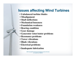 Issues affecting Wind Turbines
• Unbalanced turbine blades
• Misalignment
• Shaft deflections
• Mechanical looseness
• Foundation weakness
• Bearing condition
• Gear damage
• Generator rotor/stator problems
• Resonance problems
• Tower vibrations
• Blade vibrations
• Electrical problems
• Inadequate lubrication
      2009 Copyright© PowerGuard Specialty Insurance Services
                     CA License No. 0B29370
 