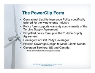 The PowerClip Form
Contractual Liability Insurance Policy specifically
tailored for the wind energy industry
Policy form supports warranty commitments of the
Turbine Supply Agreement
Simplified policy form, plus the Turbine Supply
Agreement
Contingent or First Party Coverages
Flexible Coverage Design to Meet Clients Needs.
Coverage Territory: US and Canada
– Note: International Coverage Available.




         2009 Copyright© PowerGuard Specialty Insurance Services
                        CA License No. 0B29370
 