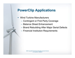 PowerClip Applications

 Wind Turbine Manufacturers
 – Contingent or First Party Coverage
 – Balance Sheet Enhancement
 – Brand Rebuilding After Major Serial Defects
 – Financial Institution Requirements




      2009 Copyright© PowerGuard Specialty Insurance Services
                     CA License No. 0B29370
 