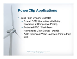 PowerClip Applications

 Wind Farm Owner / Operator
 – Extend OEM Warranties with Better
   Coverage at Competitive Pricing.
 – Protected PTC / Cash flows.
 – Refinancing Gray Market Turbines
 – Adds Significant Value to Assets Prior to their
   Sale.




       2009 Copyright© PowerGuard Specialty Insurance Services
                      CA License No. 0B29370
 