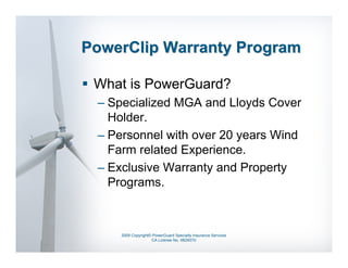 PowerClip Warranty Program

 What is PowerGuard?
 – Specialized MGA and Lloyds Cover
   Holder.
 – Personnel with over 20 years Wind
   Farm related Experience.
 – Exclusive Warranty and Property
   Programs.



     2009 Copyright© PowerGuard Specialty Insurance Services
                    CA License No. 0B29370
 