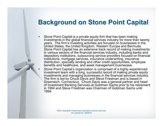 Background on Stone Point Capital

 Stone Point Capital is a private equity firm that has been making
 investments in the global financial services industry for more than twenty
 years. The firm’s investing activities are focused on businesses in the
 United States, the United Kingdom, Western Europe and Bermuda.
 Stone Point Capital has an extensive track record of making investments
 in various sectors of the financial services industry, including banks and
 depository institutions, outsourcing service providers focused on financial
 institutions, mortgage services, insurance underwriting, insurance
 distribution, specialty lending and other credit opportunities, employee
 benefits and healthcare, and asset management businesses.
 Stone Point Capital’s organization is comprised of a highly experienced
 investment team with a long, successful record of making private equity
 investments and managing businesses in the financial services industry.
 The firm is led by Chuck Davis and Steve Friedman and is based in
 Greenwich, Connecticut. Chuck Davis was a general partner and head
 of Investment Banking Services at Goldman Sachs prior to his retirement
 in 1994 and Steve Friedman was Chairman of Goldman Sachs until
 1994.




          2009 Copyright© PowerGuard Specialty Insurance Services
                         CA License No. 0B29370
 