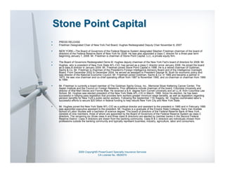 Stone Point Capital
 PRESS RELEASE
 Friedman Designated Chair of New York Fed Board, Hughes Redesignated Deputy Chair November 8, 2007

 NEW YORK—The Board of Governors of the Federal Reserve System designated Stephen Friedman chairman of the board of
 directors of the Federal Reserve Bank of New York for 2008. He was also appointed a class C director for a three-year term
 beginning January 1, 2008. Mr. Friedman is chairman of Stone Point Capital, LLC, a private equity firm.

 The Board of Governors Redesignated Denis M. Hughes deputy chairman of the New York Fed’s board of directors for 2008. Mr.
 Hughes, who is president of New York State AFL-CIO, has served as a class C director since January 2006. He joined the board
 as a class B director in January 2004. Mr. Friedman joined Stone Point Capital in 1998. He is a retired chairman of Goldman,
 Sachs & Co. Mr. Friedman is chairman of the President’s Foreign Intelligence Advisory Board and of the Intelligence Oversight
 Board. From December 2002 to December 2004, he served as assistant to President George W. Bush for economic policy and
 was director of the National Economic Council. Mr. Friedman joined Goldman, Sachs & Co. in 1966 and became a partner in
 1973. He was vice chairman and co-chief operating officer from 1987 to November 1990, and co-chairman or chairman from 1990
 to 1994.

 Mr. Friedman is currently a board member of The Goldman Sachs Group, Inc., Memorial Sloan Kettering Cancer Center, The
 Aspen Institute and the Council on Foreign Relations. Prior affiliations include chairman of the board, Columbia University and
 director of Wal-Mart Stores and Fannie Mae. He received a B.A. degree from Cornell University and an LL.B. from Columbia Law
 School. Mr. Hughes was elected president of the New York State AFL-CIO in March, 1999. Since his election, he has been
 successful in helping pass legislation that provides farm workers greater minimum wage benefits, as well as legislation regarding
 pension benefits for New York’s public sector workers. Following the September 11th tragedy, Mr. Hughes coordinated labor’s
 successful efforts to secure $20 billion in federal funding to help rebuild New York City and New York State.

 Mr. Hughes joined the New York State AFL-CIO as a political director and assistant to the president in 1985 and in February 1990
 was appointed executive assistant to the president. Mr. Hughes is a graduate of the Empire State Colleges, Harry Van Arsdale
 School of Labor Studies with a bachelor of science degree. The board of directors of the Federal Reserve Bank of New York
 consists of nine members, three of whom are appointed by the Board of Governors of the Federal Reserve System as class C
 directors. The remaining six (three class A and three class B directors) are elected by member banks in the Second Federal
 Reserve District. Class A directors are drawn from the banking community. Class B & C directors are individuals chosen from
 professions outside the banking community and typically represent business, industry, agriculture, labor and consumers.




                  2009 Copyright© PowerGuard Specialty Insurance Services
                                 CA License No. 0B29370
 