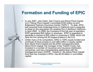 Formation and Funding of EPIC
 In July 2007, John Hahn, Dan Francis and Stone Point Capital
 LLC (“Stone Point Capital”) committed $100 million to form
 Edgewood Partners Insurance Center (“EPIC”). To date, EPIC
 has acquired three brokerage firms in California and is expected
 to close on the acquisition of a leading firm in Northern California
 in April 2009. In 2008, the Company’s first full year of operation,
 EPIC generated $30 million in revenues. EPIC is expected to
 generate in excess of $50 million in revenues in 2009, which will
 rank the firm among the 50 largest brokers in the U.S.
 Unlike many of its competitors, EPIC is 100% equity funded and
 continues to have access to over $50 million in equity capital
 from Stone Point Capital and the EPIC management team.
 Stone Point Capital, the manager of the Trident Funds, has
 invested in a number of insurance and insurance distribution
 companies, and has a longstanding relationship with the
 management team of EPIC. Trident IV, the Stone Point Capital
 fund that has invested in EPIC, has $2.25 billion in committed
 capital.


         2009 Copyright© PowerGuard Specialty Insurance Services
                        CA License No. 0B29370
 
