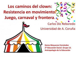 Los caminos del clown:
Resistencia en movimiento.
Juego, carnaval y frontera.
                       Carlos Diz Reboredo
                  Universidad de A. Coruña



                     Gema Mazuecos Fernández
                     2º Educación Social. Grupo 13.
                     Antropología de la Educación
 