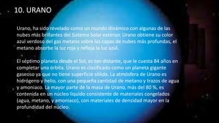 10. URANO
Urano, ha sido revelado como un mundo dinámico con algunas de las
nubes más brillantes del Sistema Solar exterior. Urano obtiene su color
azul verdoso del gas metano sobre las capas de nubes más profundas, el
metano absorbe la luz roja y refleja la luz azul.
El séptimo planeta desde el Sol, es tan distante, que le cuesta 84 años en
completar una órbita. Urano es clasificado como un planeta gigante
gaseoso ya que no tiene superficie sólida. La atmósfera de Urano es
hidrógeno y helio, con una pequeña cantidad de metano y trazos de agua
y amoniaco. La mayor parte de la masa de Urano, más del 80 %, es
contenida en un núcleo liquido consistente de materiales congelados
(agua, metano, y amoniaco), con materiales de densidad mayor en la
profundidad del núcleo.
 