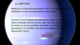 11. NEPTUNO
Neptuno, el octavo planeta desde el Sol. Fue el primer planeta
localizado a través de predicciones matemáticas.
Cercano a los 4.5 billones de kilómetros desde el Sol, Neptuno
orbita alrededor del Sol una vez cada 165 años y por lo tanto no
ha hecho un círculo completo alrededor del sol desde que fue
descubierto. Es invisible a ojo desnudo debido a su extrema
lejanía de la Tierra.
 