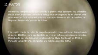12. PLUTÓN
Por mucho tiempo ha sido considerado el planeta más pequeño, frío y distante
desde el Sol. Puede ser también el más grande de un grupo de los objetos que
se mueven en órbita alrededor de una zona tipo disco más allá de la órbita de
Neptuno llamada el Cinturón de Kuiper.
Esta región consta de miles de pequeños mundos congelados con diámetros de
al menos 1000 km, zona que también se cree, es la fuente de algunos cometas.
Descubierto por el astrónomo estadounidense Clyde Tombaugh en 1930, a
Plutón le toma 248 años completar una órbita alrededor del Sol.
 