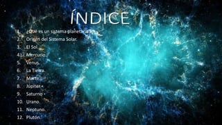 1. ¿Qué es un sistema planetario?
2. Origen del Sistema Solar.
3. El Sol.
4. Mercurio.
5. Venus.
6. La Tierra.
7. Marte.
8. Júpiter
9. Saturno
10. Urano.
11. Neptuno.
12. Plutón.
 