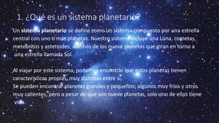 1. ¿Qué es un sistema planetario?
Un sistema planetario se define como un sistema compuesto por una estrella
central con uno o más planetas. Nuestro sistema incluye una Luna, cometas,
meteoritos y asteroides, además de los nueve planetas que giran en torno a
una estrella llamada Sol.
Al viajar por este sistema, podemos encontrar que estos planetas tienen
características propias, muy distintas entre sí.
Se pueden encontrar planetas grandes y pequeños; algunos muy fríos y otros
muy calientes, pero a pesar de que son nueve planetas, solo uno de ellos tiene
vida.
 