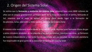 2. Origen del Sistema Solar.
Se estima que la formación y evolución del Sistema Solar comenzó hace unos 4600 millones de
años con el colapso gravitacional. La mayor parte de la masa se reunió en el centro, formando el
Sol, mientras que el resto se aplanó en forma disco dando lugar a la formación de
los planetas, lunas, asteroides y otros cuerpos menores del Sistema Solar.
El sistema solar evolucionó mucho desde su formación inicial. Muchas lunas formaron discos de gas
y polvo circulares alrededor de los planetas a los que pertenecen, mientras que otras se formaron
de manera independiente y más tarde fueron capturadas por sus planetas. La migración planetaria
fue responsable de gran parte de la evolución temprana del Sistema Solar.
 