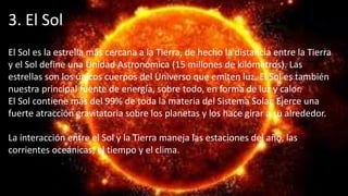 3. El Sol
El Sol es la estrella más cercana a la Tierra, de hecho la distancia entre la Tierra
y el Sol define una Unidad Astronómica (15 millones de kilómetros). Las
estrellas son los únicos cuerpos del Universo que emiten luz. El Sol es también
nuestra principal fuente de energía, sobre todo, en forma de luz y calor.
El Sol contiene más del 99% de toda la materia del Sistema Solar. Ejerce una
fuerte atracción gravitatoria sobre los planetas y los hace girar a su alrededor.
La interacción entre el Sol y la Tierra maneja las estaciones del año, las
corrientes oceánicas, el tiempo y el clima.
 