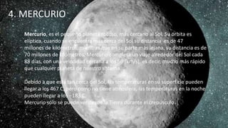 4. MERCURIO
Mercurio, es el pequeño planeta rocoso, más cercano al Sol. Su órbita es
elíptica, cuando se encuentra más cerca del Sol su distancia es de 47
millones de kilómetros, mientras que en su parte más lejana, su distancia es de
70 millones de kilómetros. Mercurio completa un viaje alrededor del Sol cada
88 días, con una velocidad cercana a los 50 [km/s], es decir, mucho más rápido
que cualquier planeta de nuestro sistema.
Debido a que está tan cerca del Sol, las temperaturas en su superficie pueden
llegar a los 467 C, pero como no tiene atmosfera, las temperaturas en la noche
pueden llegar a los −183 C.
Mercurio sólo se puede ver desde la Tierra durante el crepúsculo.
 