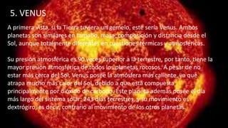 5. VENUS
A primera vista, si la Tierra tuviera un gemelo, este sería Venus. Ambos
planetas son similares en tamaño, masa, composición y distancia desde el
Sol, aunque totalmente diferentes en cuestiones térmicas y atmosféricas.
Su presión atmosférica es 90 veces superior a la terrestre, por tanto, tiene la
mayor presión atmosférica de todos los planetas rocosos. A pesar de no
estar más cerca del Sol, Venus posee la atmósfera más caliente, ya que
atrapa mucho más calor del Sol, debido a que está compuesta
principalmente por dióxido de carbono. Este planeta además posee el día
más largo del sistema solar: 243 días terrestres, y su movimiento es
dextrógiro, es decir, contrario al movimiento de los otros planetas.
 