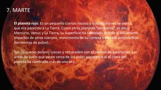 7. MARTE
El planeta rojo. Es un pequeño cuerpo rocoso y que alguna vez se pensó,
que era parecido a La Tierra. Como otros planetas “terrestres”, es decir,
Mercurio, Venus y La Tierra, su superficie ha cambiado debido al volcanismo,
impactos de otros cuerpos, movimiento de su corteza y efectos atmosféricos
(tormentas de polvo).
Sus casquetes polares crecen y retroceden con el cambio de estaciones. Las
áreas de suelo que yacen cerca de los polos sugieren que el clima del
planeta ha cambiado más de una vez.
 
