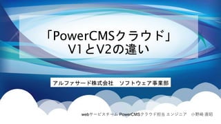 「PowerCMSクラウド」
V1とV2の違い
アルファサード株式会社 ソフトウェア事業部
webサービスチーム PowerCMSクラウド担当 エンジニア 小野崎 直昭
 