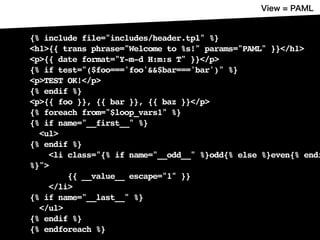 {% include file="includes/header.tpl" %}
<h1>{{ trans phrase="Welcome to %s!" params="PAML" }}</h1>
<p>{{ date format="Y-m-d H:m:s T" }}</p>
{% if test="($foo==='foo'&&$bar==='bar')" %}
<p>TEST OK!</p>
{% endif %}
<p>{{ foo }}, {{ bar }}, {{ baz }}</p>
{% foreach from="$loop_vars1" %}
{% if name="__first__" %}
<ul>
{% endif %}
<li class="{% if name="__odd__" %}odd{% else %}even{% endi
%}">
{{ __value__ escape="1" }}
</li>
{% if name="__last__" %}
</ul>
{% endif %}
{% endforeach %}
 