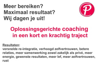 Meer bereiken? Maximaal resultaat? Wij dagen je uit! Oplossingsgerichte  coaching   in een kort en krachtig traject Resultaten :  versnelde re-integratie, verhoogd zelfvertrouwen, betere relaties, meer samenwerking zowel zakelijk als privé, meer energie, gewenste resultaten, meer lef, meer zelfvertrouwen, rust 