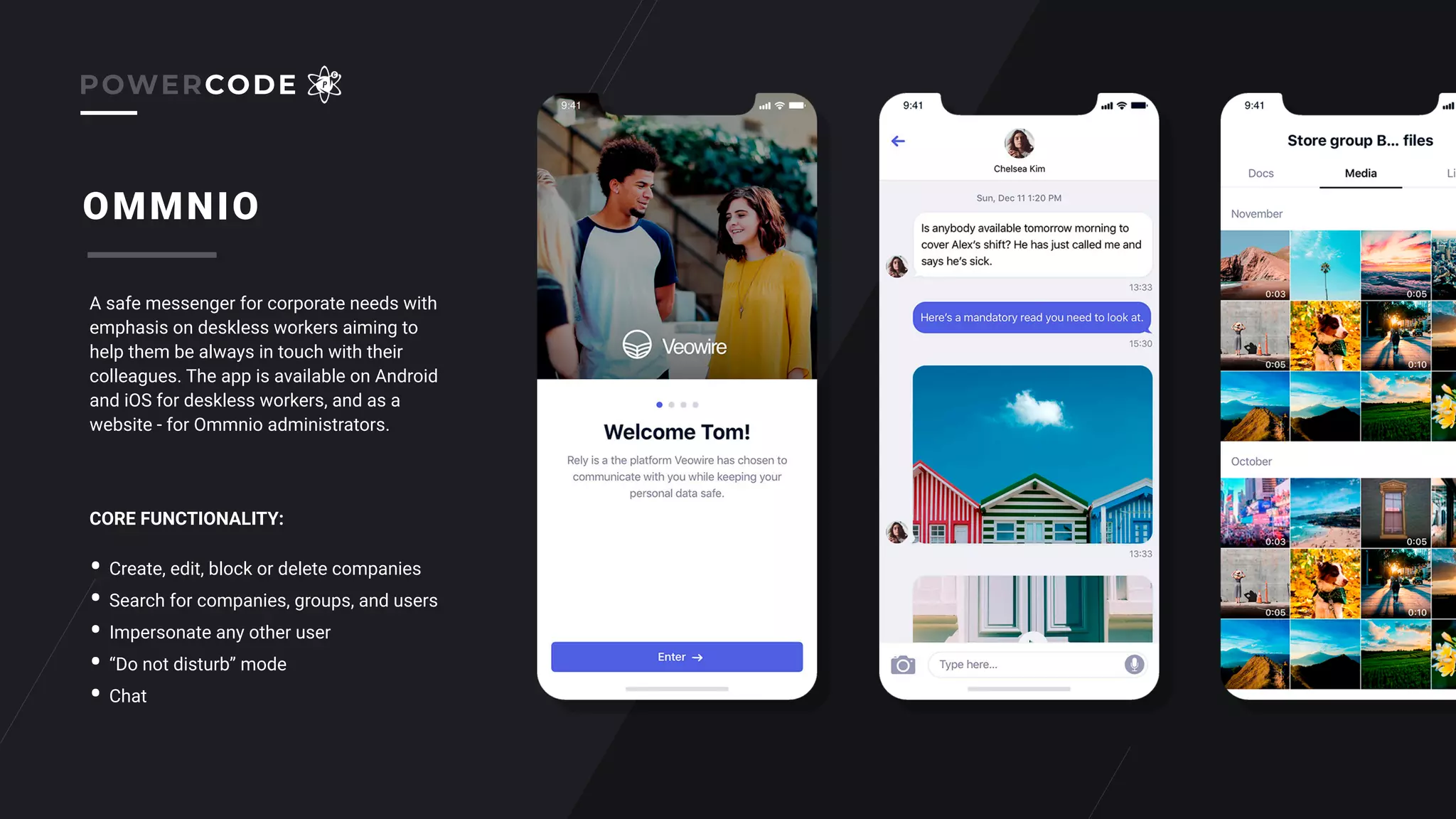 OMMNIO
A safe messenger for corporate needs with
emphasis on deskless workers aiming to
help them be always in touch with their
colleagues. The app is available on Android
and iOS for deskless workers, and as a
website - for Ommnio administrators.
• Create, edit, block or delete companies
• Search for companies, groups, and users
• Impersonate any other user
• “Do not disturb” mode
• Chat
CORE FUNCTIONALITY:
POWERCODE
 