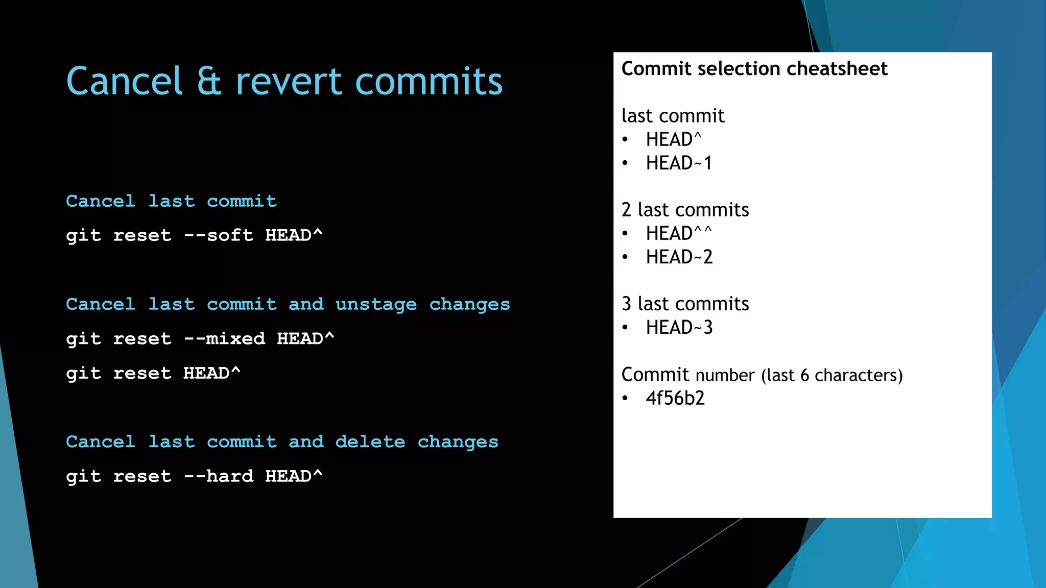 Cancel & revert commits
Cancel last commit
git reset --soft HEAD^
Cancel last commit and unstage changes
git reset --mixed HEAD^
git reset HEAD^
Cancel last commit and delete changes
git reset --hard HEAD^
Commit selection cheatsheet
last commit
• HEAD^
• HEAD~1
2 last commits
• HEAD^^
• HEAD~2
3 last commits
• HEAD~3
Commit number (last 6 characters)
• 4f56b2
 