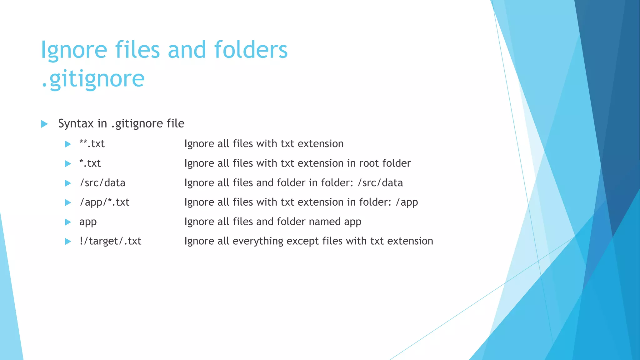 Ignore files and folders
.gitignore
u Syntax in .gitignore file
u **.txt Ignore all files with txt extension
u *.txt Ignore all files with txt extension in root folder
u /src/data Ignore all files and folder in folder: /src/data
u /app/*.txt Ignore all files with txt extension in folder: /app
u app Ignore all files and folder named app
u !/target/.txt Ignore all everything except files with txt extension
 
