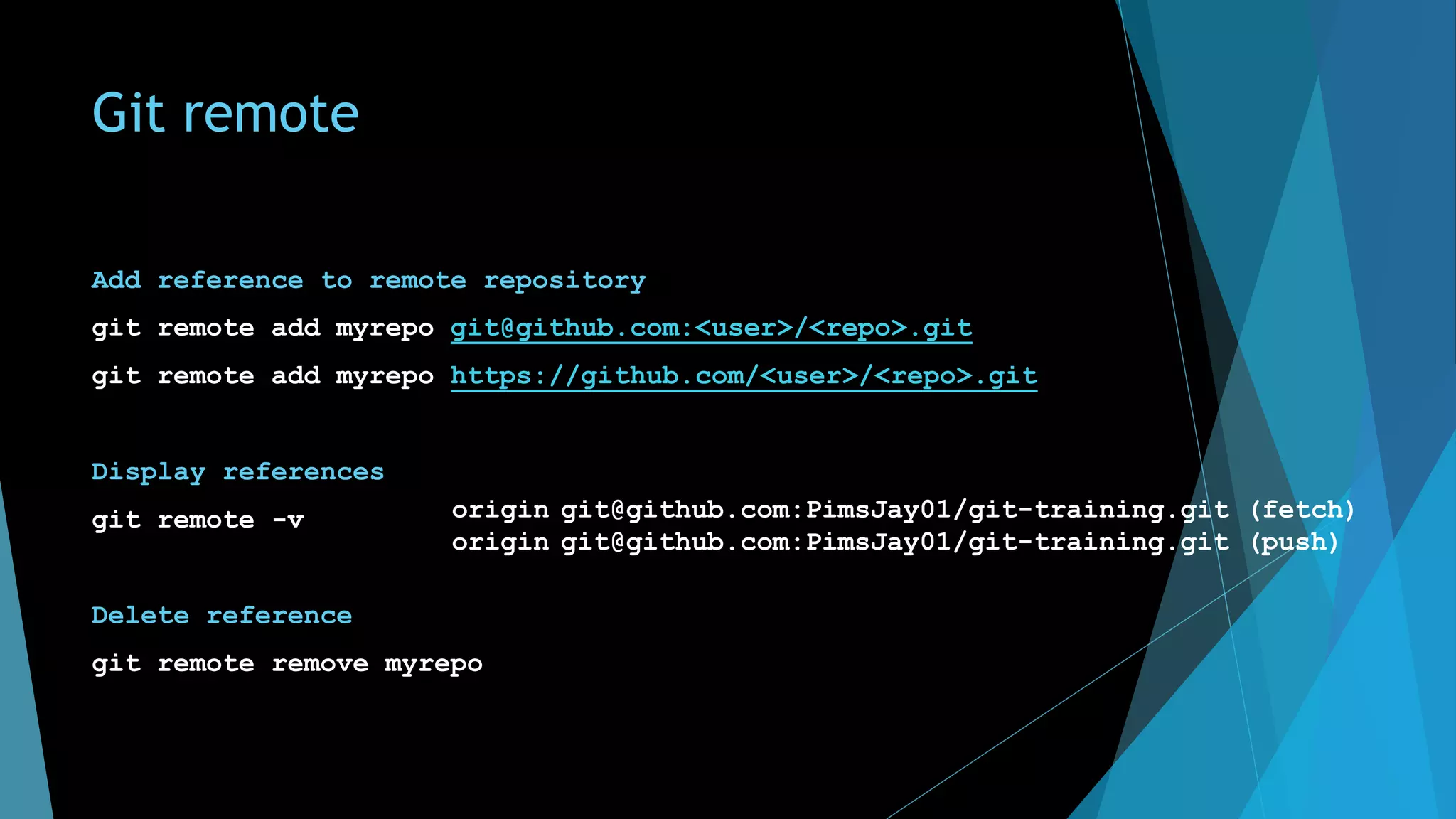 Git remote
Add reference to remote repository
git remote add myrepo git@github.com:<user>/<repo>.git
git remote add myrepo https://github.com/<user>/<repo>.git
Display references
git remote -v
Delete reference
git remote remove myrepo
origin git@github.com:PimsJay01/git-training.git (fetch)
origin git@github.com:PimsJay01/git-training.git (push)
 