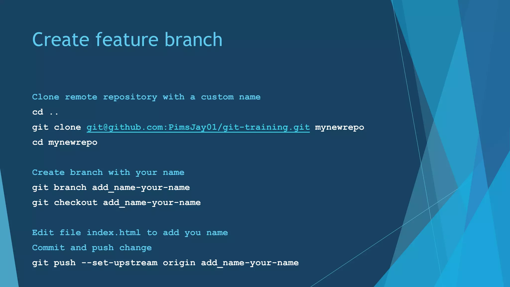 Create feature branch
Clone remote repository with a custom name
cd ..
git clone git@github.com:PimsJay01/git-training.git mynewrepo
cd mynewrepo
Create branch with your name
git branch add_name-your-name
git checkout add_name-your-name
Edit file index.html to add you name
Commit and push change
git push --set-upstream origin add_name-your-name
 