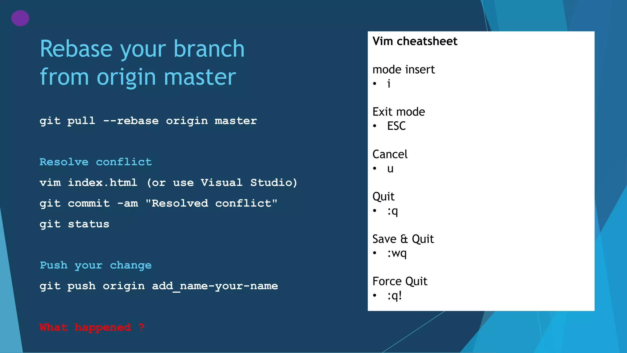 Rebase your branch
from origin master
git pull --rebase origin master
Resolve conflict
vim index.html (or use Visual Studio)
git commit -am "Resolved conflict"
git status
Push your change
git push origin add_name-your-name
What happened ?
Vim cheatsheet
mode insert
• i
Exit mode
• ESC
Cancel
• u
Quit
• :q
Save & Quit
• :wq
Force Quit
• :q!
 