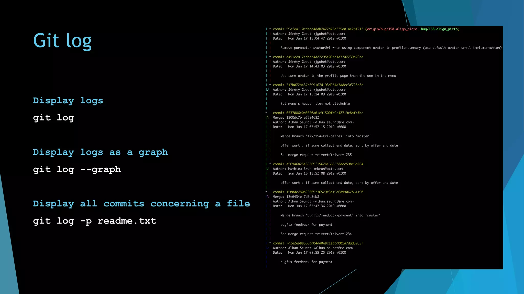 Git log
Display logs
git log
Display logs as a graph
git log --graph
Display all commits concerning a file
git log -p readme.txt
 