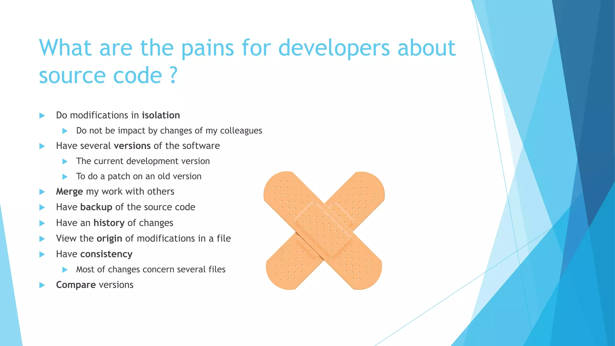 What are the pains for developers about
source code ?
u Do modifications in isolation
u Do not be impact by changes of my colleagues
u Have several versions of the software
u The current development version
u To do a patch on an old version
u Merge my work with others
u Have backup of the source code
u Have an history of changes
u View the origin of modifications in a file
u Have consistency
u Most of changes concern several files
u Compare versions
 