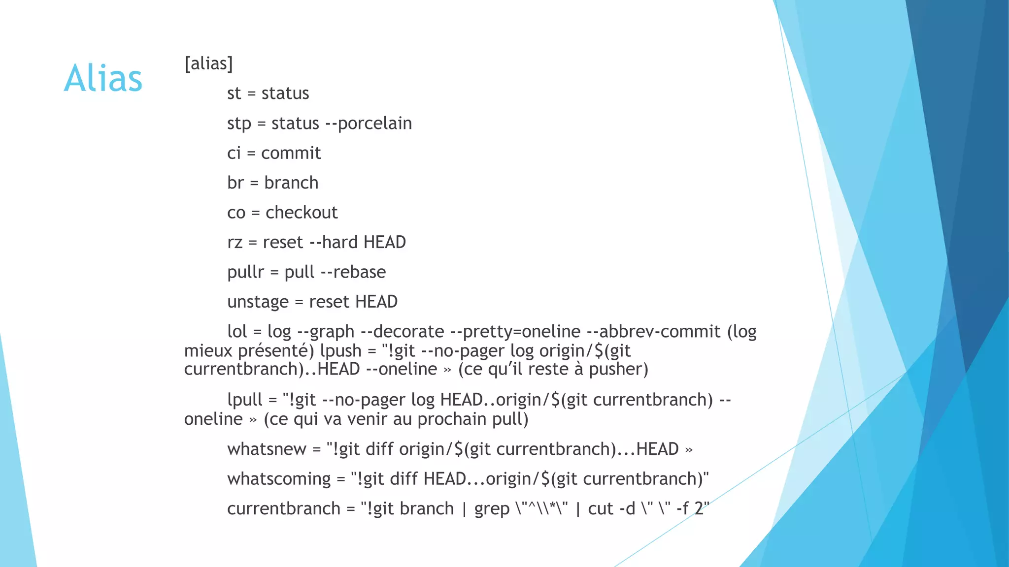 Alias
[alias]
st = status
stp = status --porcelain
ci = commit
br = branch
co = checkout
rz = reset --hard HEAD
pullr = pull --rebase
unstage = reset HEAD
lol = log --graph --decorate --pretty=oneline --abbrev-commit (log
mieux présenté) lpush = "!git --no-pager log origin/$(git
currentbranch)..HEAD --oneline » (ce quʼil reste à pusher)
lpull = "!git --no-pager log HEAD..origin/$(git currentbranch) --
oneline » (ce qui va venir au prochain pull)
whatsnew = "!git diff origin/$(git currentbranch)...HEAD »
whatscoming = "!git diff HEAD...origin/$(git currentbranch)"
currentbranch = "!git branch | grep "^*" | cut -d " " -f 2"
 