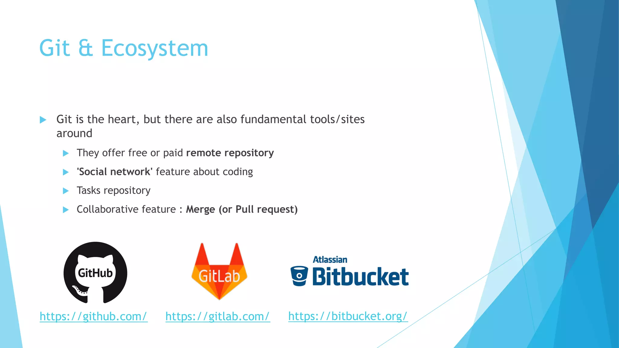 Git & Ecosystem
u Git is the heart, but there are also fundamental tools/sites
around
u They offer free or paid remote repository
u 'Social network' feature about coding
u Tasks repository
u Collaborative feature : Merge (or Pull request)
https://gitlab.com/https://github.com/ https://bitbucket.org/
 