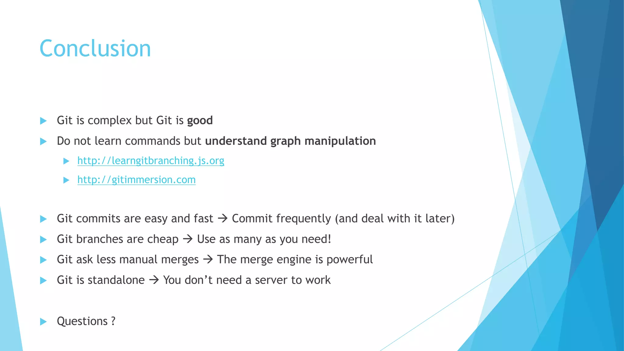 Conclusion
u Git is complex but Git is good
u Do not learn commands but understand graph manipulation
u http://learngitbranching.js.org
u http://gitimmersion.com
u Git commits are easy and fast à Commit frequently (and deal with it later)
u Git branches are cheap à Use as many as you need!
u Git ask less manual merges à The merge engine is powerful
u Git is standalone à You don’t need a server to work
u Questions ?
 