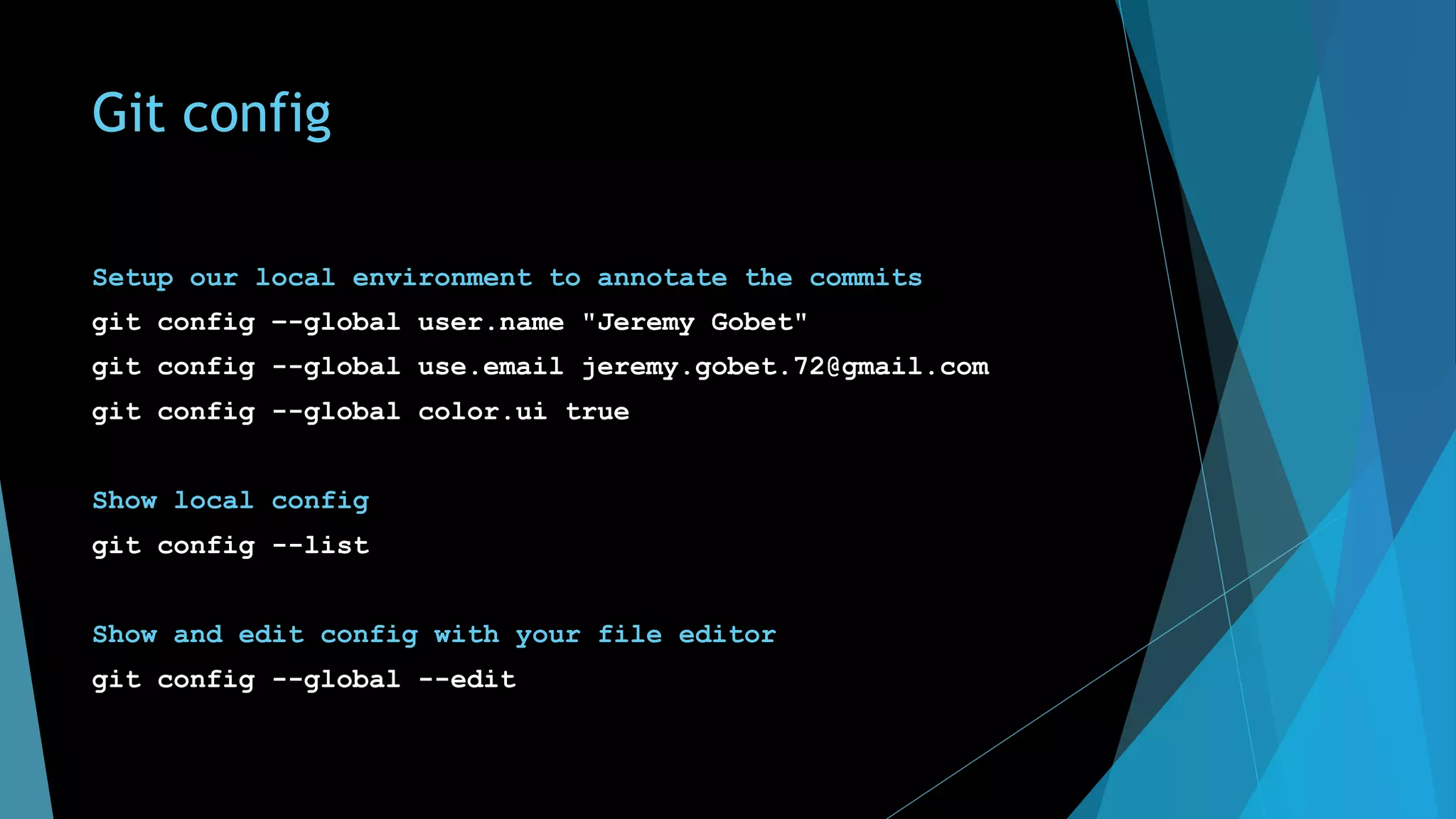 Git config
Setup our local environment to annotate the commits
git config –-global user.name "Jeremy Gobet"
git config --global use.email jeremy.gobet.72@gmail.com
git config --global color.ui true
Show local config
git config --list
Show and edit config with your file editor
git config --global --edit
 
