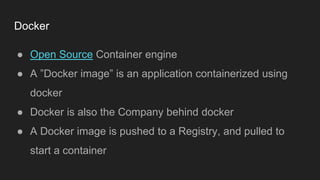 Docker
● Open Source Container engine
● A ”Docker image” is an application containerized using
docker
● Docker is also the Company behind docker
● A Docker image is pushed to a Registry, and pulled to
start a container
 