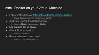 ● Follow instructions at https://docs.docker.com/get-docker/
○ Install Docker using the convenience script
● Add your user to the docker group
○ sudo adduser <username> docker
● Log out and log in again
● Check Docker version
○ docker version
● Run a hello world command
○ docker run hello-world
Install Docker on your Virtual Machine
 
