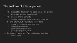 The anatomy of a Linux process
● The executable - the binary file located in the file system
○ which docker; which vim; file $(which cat)
● The process ID and hierarchy
○ ps; ps -elf; pstree <user>; pstree -pa; docker ps; docker -as
● STDIN, STDOUT, STDERR and redirections
○ {STDIN} → Process → STDOUT + STDERR
○ [process] < [file] (stdin_input)
○ [process] > [file] (stdout_output)
○ [process] 2> [file] (stderr_output)
● Environment variables - Executables can read them.
○ printenv; export
 