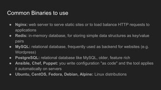 Common Binaries to use
● Nginx: web server to serve static sites or to load balance HTTP requests to
applications
● Redis: in-memory database, for storing simple data structures as key/value
pairs
● MySQL: relational database, frequently used as backend for websites (e.g.
Wordpress)
● PostgreSQL: relational database like MySQL, older, feature rich
● Ansible, Chef, Puppet: you write configuration "as code" and the tool applies
it automatically on servers
● Ubuntu, CentOS, Fedora, Debian, Alpine: Linux distributions
 