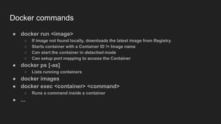 Docker commands
● docker run <image>
○ If image not found locally, downloads the latest image from Registry.
○ Starts container with a Container ID != Image name
○ Can start the container in detached mode
○ Can setup port mapping to access the Container
● docker ps [-as]
○ Lists running containers
● docker images
● docker exec <container> <command>
○ Runs a command inside a container
● ...
 