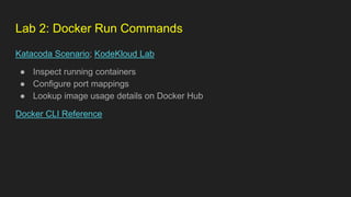 Lab 2: Docker Run Commands
Katacoda Scenario; KodeKloud Lab
● Inspect running containers
● Configure port mappings
● Lookup image usage details on Docker Hub
Docker CLI Reference
 