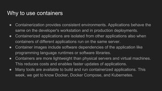 Why to use containers
● Containerization provides consistent environments. Applications behave the
same on the developer's workstation and in production deployments.
● Containerized applications are isolated from other applications also when
containers of different applications run on the same server.
● Container images include software dependencies of the application like
programming language runtimes or software libraries.
● Containers are more lightweight than physical servers and virtual machines.
This reduces costs and enables faster updates of applications.
● Many tools are available to build and run containerized applications. This
week, we get to know Docker, Docker Compose, and Kubernetes.
 