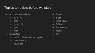 Topics to review before we start
● Linux command line
○ ls, ls -R
○ date
○ grep, cat
○ type
○ man
● Filesystem
○ mkdir, chmod, chown, pwd
○ permissions
○ cd, touch
● Pipes
● SSH
● Shell alias
● Editor: vi
● Superuser
● nginx
● git
 